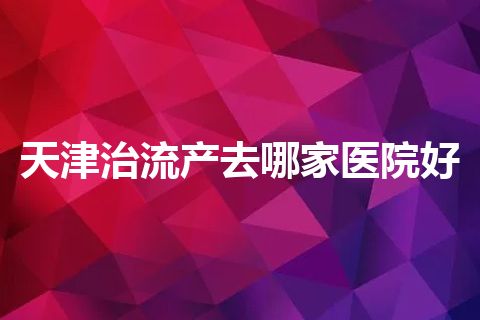 天津治流产去哪家医院好