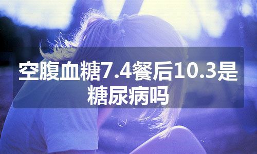 空腹血糖7.4餐后10.3是糖尿病吗