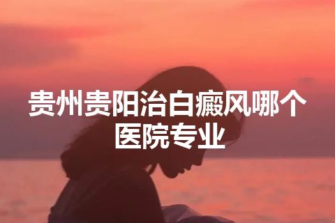 贵州贵阳治白癜风哪个医院专业