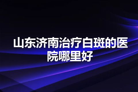 山东济南治疗白斑的医院哪里好