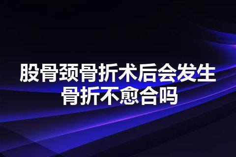 股骨颈骨折术后会发生骨折不愈合吗