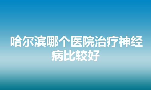 哈尔滨哪个医院治疗神经病比较好