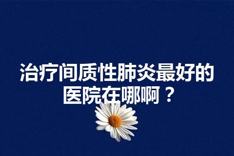 治疗间质性肺炎最好的医院在哪啊？