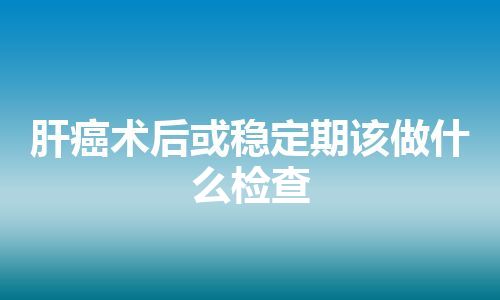 肝癌术后或稳定期该做什么检查