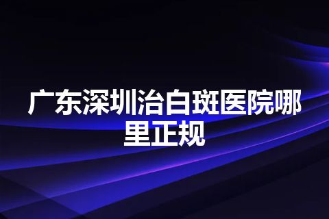 广东深圳治白斑医院哪里正规