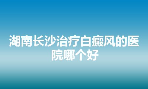 湖南长沙治疗白癜风的医院哪个好