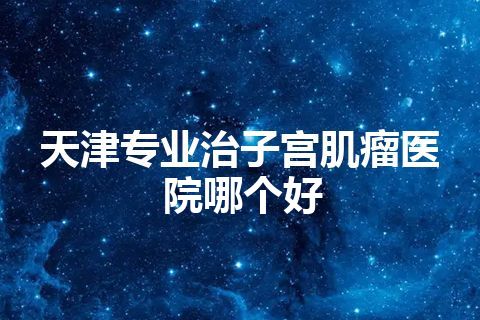 天津专业治子宫肌瘤医院哪个好