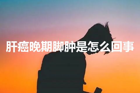 肝癌晚期脚肿是怎么回事