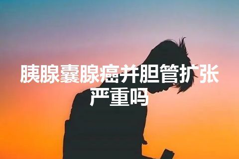 胰腺囊腺癌并胆管扩张严重吗